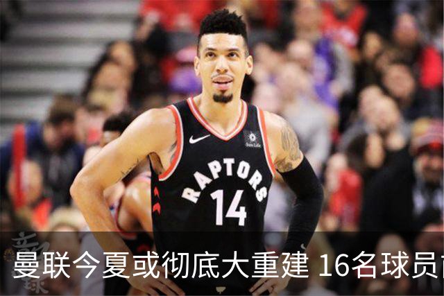 曼联今夏或彻底大重建 16名球员前途未卜包括C罗